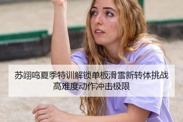 苏翊鸣夏季特训解锁单板滑雪新转体挑战高难度动作冲击极限